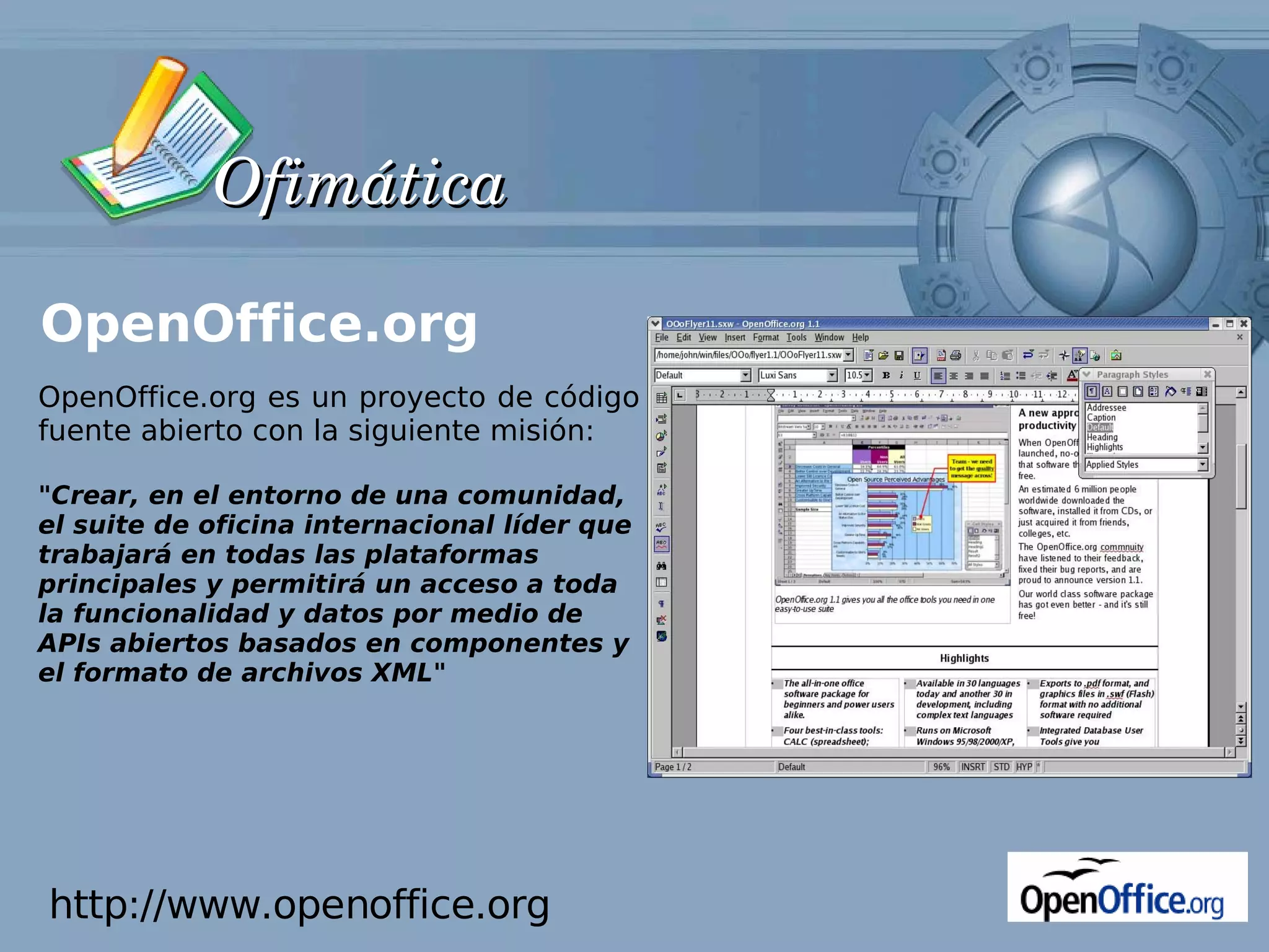 Ofimática

OpenOffice.org
OpenOffice.org es un proyecto de código
fuente abierto con la siguiente misión:

"Crear, en el entorno de una comunidad,
el suite de oficina internacional líder que
trabajará en todas las plataformas
principales y permitirá un acceso a toda
la funcionalidad y datos por medio de
APIs abiertos basados en componentes y
el formato de archivos XML"




http://www.openoffice.org
 