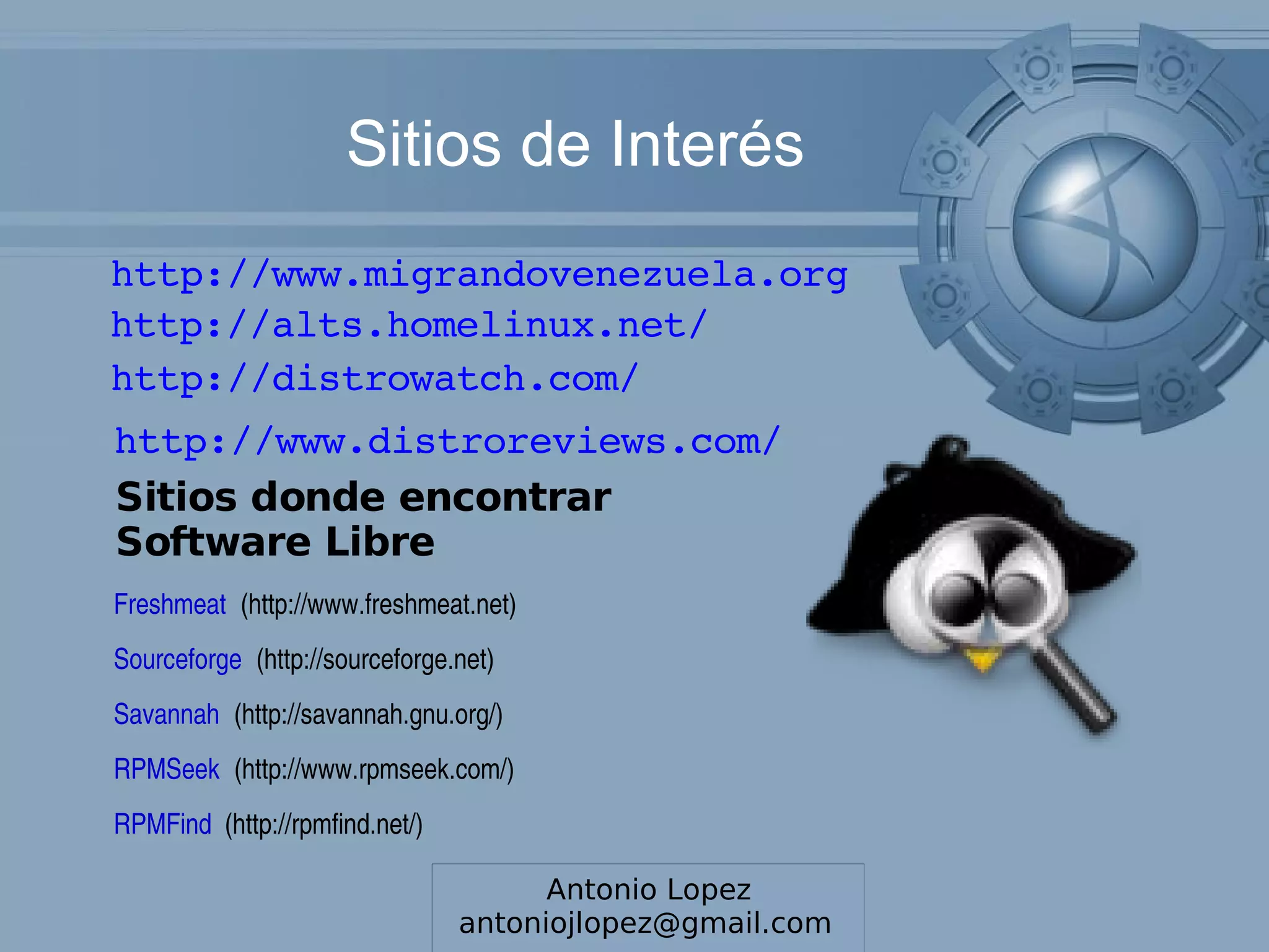 Sitios de Interés
http://www.migrandovenezuela.org
http://alts.homelinux.net/
http://distrowatch.com/
http://www.distroreviews.com/
Sitios donde encontrar
Software Libre
Freshmeat (http://www.freshmeat.net) 
Sourceforge (http://sourceforge.net) 
Savannah (http://savannah.gnu.org/) 
RPMSeek (http://www.rpmseek.com/) 
RPMFind  (http://rpmfind.net/)

                                          Antonio Lopez
                                 antoniojlopez@gmail.com
                                 Luis Mora ­ lmoraperez@gmail.com
 