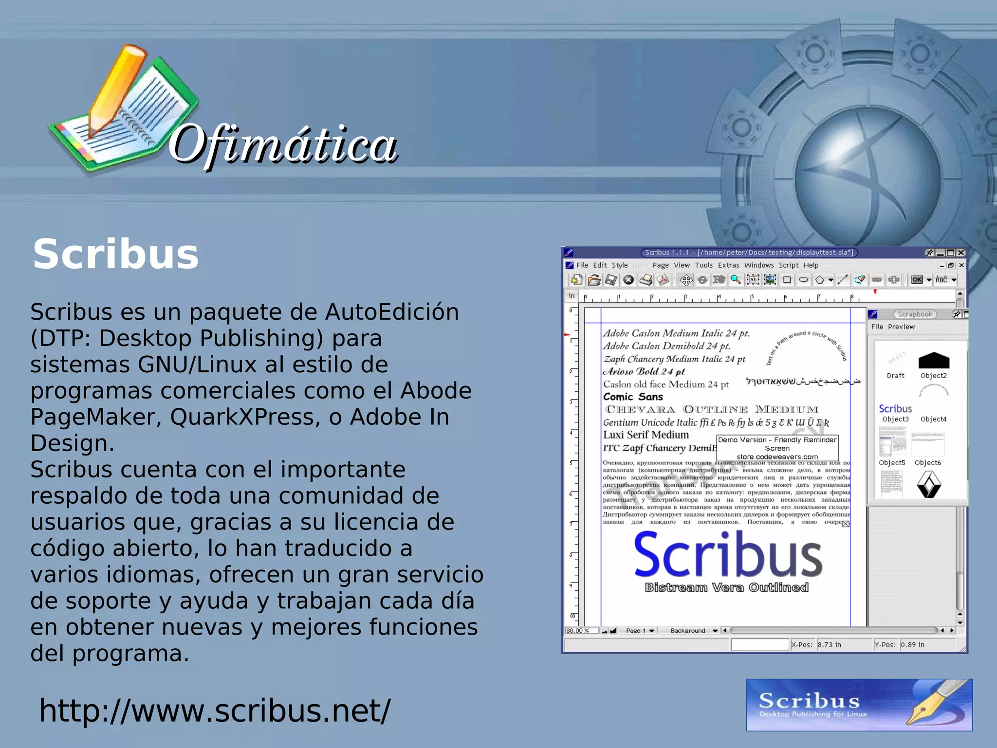 Ofimática

Scribus
Scribus es un paquete de AutoEdición
(DTP: Desktop Publishing) para
sistemas GNU/Linux al estilo de
programas comerciales como el Abode
PageMaker, QuarkXPress, o Adobe In
Design.
Scribus cuenta con el importante
respaldo de toda una comunidad de
usuarios que, gracias a su licencia de
código abierto, lo han traducido a
varios idiomas, ofrecen un gran servicio
de soporte y ayuda y trabajan cada día
en obtener nuevas y mejores funciones
del programa.

http://www.scribus.net/
 