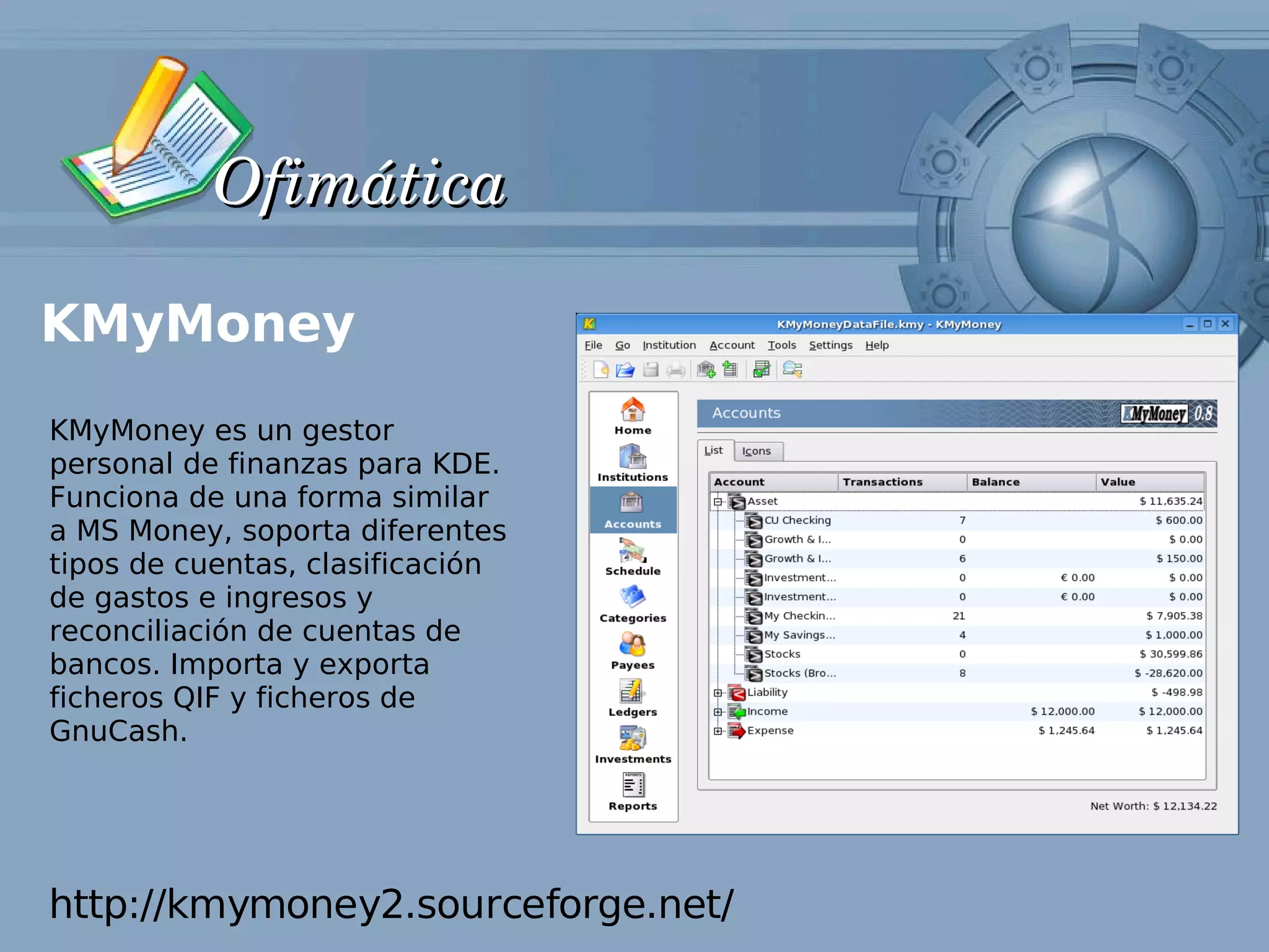 Ofimática

KMyMoney
KMyMoney es un gestor
personal de finanzas para KDE.
Funciona de una forma similar
a MS Money, soporta diferentes
tipos de cuentas, clasificación
de gastos e ingresos y
reconciliación de cuentas de
bancos. Importa y exporta
ficheros QIF y ficheros de
GnuCash.




http://kmymoney2.sourceforge.net/
 