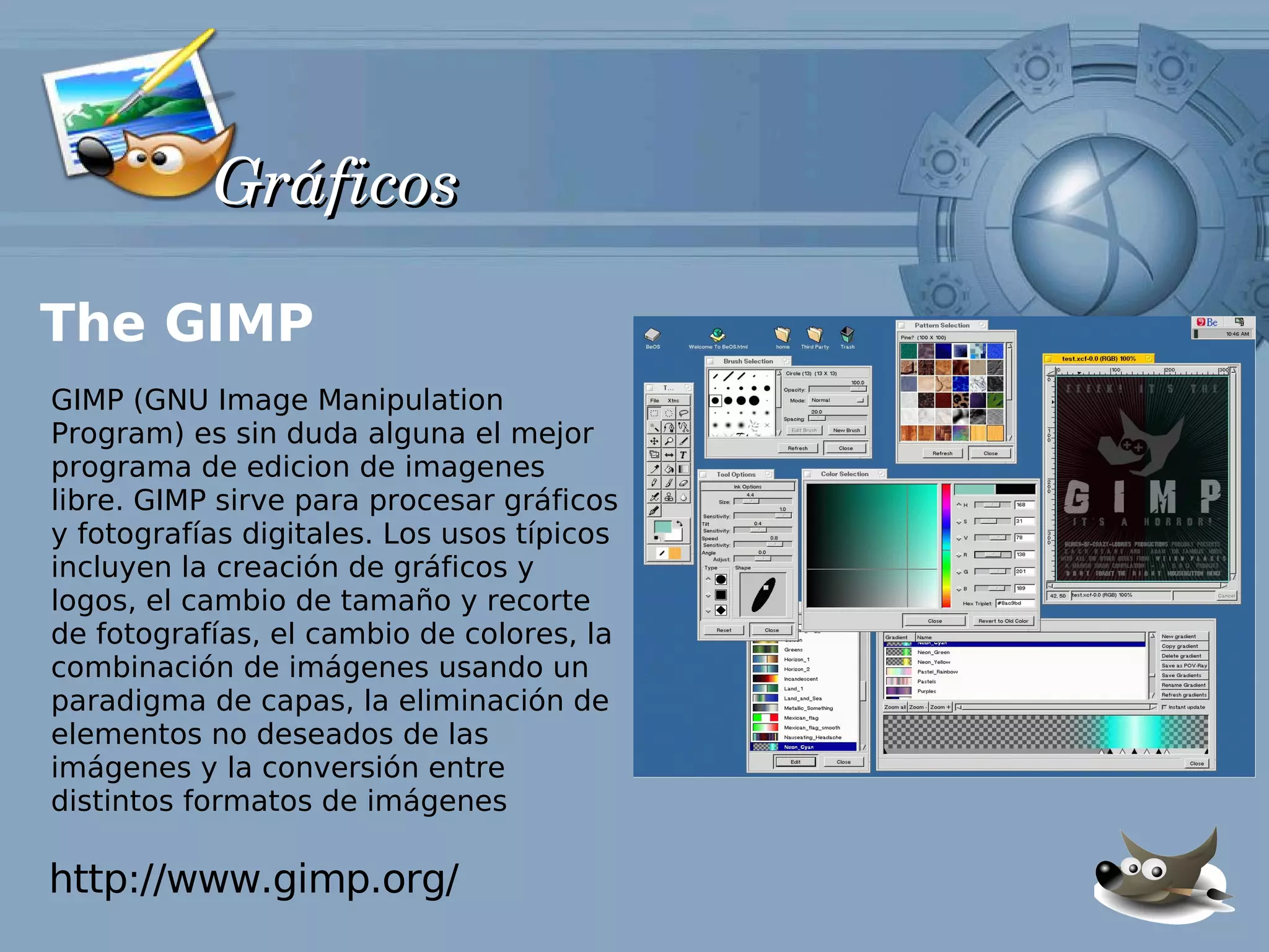 Gráficos

The GIMP
GIMP (GNU Image Manipulation
Program) es sin duda alguna el mejor
programa de edicion de imagenes
libre. GIMP sirve para procesar gráficos
y fotografías digitales. Los usos típicos
incluyen la creación de gráficos y
logos, el cambio de tamaño y recorte
de fotografías, el cambio de colores, la
combinación de imágenes usando un
paradigma de capas, la eliminación de
elementos no deseados de las
imágenes y la conversión entre
distintos formatos de imágenes

http://www.gimp.org/
 