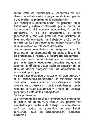 podrá tratar de determinar el desarrollo de sus
planes de estudios ni sus proyectos de investigación
o expansión, so pretexto de la acreditación.
Los consejos superiores serán los garantes de la
Autonomía y estará conformado por el rector, un
representante del consejo académico, 1 de los
profesores, 1 de los estudiantes, el señor
gobernador y con voz pero sin voto, asistirán un
delegado del ministerio, un trabajador y otro de los
ex rectores. Los empresarios no podrán volver a fijar
en la educación su intereses gremiales.
Los consejos académicos se integrarán con los
decanos, el representante de los estudiantes, el de
los profesores, el rector, y el vicerrector académico.
Para ser rector podrán inscribirse los ciudadanos
que no tengan antecedentes disciplinarios, que no
superen los 65 años y que estén en posesión de un
título de doctor otorgado por una universidad de
reconocido prestigio.
No podrá ser reelegido el rector en ningún periodo y
en su escogencia participaran los miembros de la
comunidad universitaria con voto diferencial: doble
voto de los profesores, 1 de los estudiantes, doble
voto del consejo académico y 1 voto del consejo
superior y 1 voto de los trabajadores.
De los profesores
Las universidades públicas tendrán sus profesores
de planta en un 95 % y sólo el 5% podrán ser
vinculados por contrato de trabajo. La contratación
será con todas las garantías de ley: Salud,
pensiones, caja de compensación, derechos
sindicales.
 