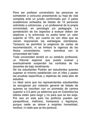 Para ser profesor universitario las personas se
someterán a concurso presentando su hoja de vida
completa ante un jurado conformado por: 2 pares
académicos sorteados de listado de 15 personas
solicitado a colciencias, y un profesional de la propia
universidad, en psicologia y/o pedagogía. La
ponderación de los aspectos a evaluar deben ser
objetivos y la entrevista no podrá tener un valor
superior al 10%, por cuanto es con ellas que se
vienen imponiendo las estrategias clientelares.
Tampoco se permitirá la exigencia de cartas de
recomendación, ni se limitara la vigencia de los
títulos universitarios, como acontece con la
universidad del Valle.
Toda universidad tendrá en su estatuto profesoral,
un tribunal especial que pueda evaluar y
eventualmente suspender los contratos de los
docentes de bajo rendimiento.
De los estudiantes Podrán ser estudiantes quienes
superen el mínimo establecido con el icfes y pasen
las pruebas específicas y objetivas de cada plan de
estudios.
Lo ideal sería que los representantes estudiantiles
se escogieran por votación general de listado de
quienes se inscriban con un promedio de carrera
superior a 3.5 pero ya sabemos que en Colombia los
lideres están para exigir y no para que se les exija.
Por eso en este país los políticos pueden ser
parapoliticos, mafiosos, tramposos y leguleyos,
porque nadie se atreve a exigirles honestidad,
rectitud, ni nada que se les parezca.
 