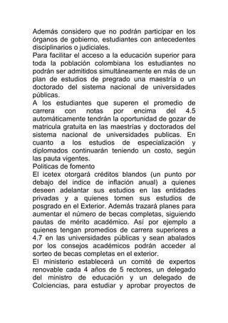 Además considero que no podrán participar en los
órganos de gobierno, estudiantes con antecedentes
disciplinarios o judiciales.
Para facilitar el acceso a la educación superior para
toda la población colombiana los estudiantes no
podrán ser admitidos simultáneamente en más de un
plan de estudios de pregrado una maestría o un
doctorado del sistema nacional de universidades
públicas.
A los estudiantes que superen el promedio de
carrera con notas por encima del 4.5
automáticamente tendrán la oportunidad de gozar de
matricula gratuita en las maestrías y doctorados del
sistema nacional de universidades publicas. En
cuanto a los estudios de especialización y
diplomados continuarán teniendo un costo, según
las pauta vigentes.
Politicas de fomento
El icetex otorgará créditos blandos (un punto por
debajo del indice de inflación anual) a quienes
deseen adelantar sus estudios en las entidades
privadas y a quienes tomen sus estudios de
posgrado en el Exterior. Además trazará planes para
aumentar el número de becas completas, siguiendo
pautas de mérito académico. Así por ejemplo a
quienes tengan promedios de carrera superiores a
4.7 en las universidades públicas y sean abalados
por los consejos académicos podrán acceder al
sorteo de becas completas en el exterior.
El ministerio establecerá un comité de expertos
renovable cada 4 años de 5 rectores, un delegado
del ministro de educación y un delegado de
Colciencias, para estudiar y aprobar proyectos de
 