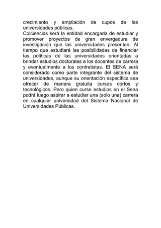 crecimiento y ampliación de cupos de las
universidades públicas.
Colciencias será la entidad encargada de estudiar y
promover proyectos de gran envergadura de
investigación que las universidades presenten. Al
tiempo que estudiará las posibilidades de financiar
las políticas de las universidades orientadas a
brindar estudios doctorales a los docentes de carrera
y eventualmente a los contratistas. El SENA será
considerado como parte integrante del sistema de
universidades, aunque su orientación específica sea
ofrecer de manera gratuita cursos cortos y
tecnológicos. Pero quien curse estudios en el Sena
podrá luego aspirar a estudiar una (solo una) carrera
en cualquier universidad del Sistema Nacional de
Universidades Públicas.
 