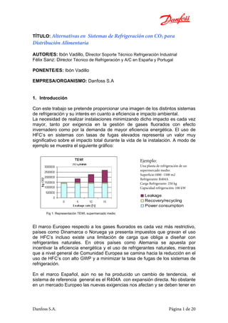 Danfoss S.A. Página 1 de 20
TÍTULO: Alternativas en Sistemas de Refrigeración con CO2 para
Distribución Alimentaria
AUTOR/ES: Ibón Vadillo, Director Soporte Técnico Refrigeración Industrial
Félix Sanz: Director Técnico de Refrigeración y A/C en España y Portugal
PONENTE/ES: Ibón Vadillo
EMPRESA/ORGANISMO: Danfoss S.A
1. Introducción
Con este trabajo se pretende proporcionar una imagen de los distintos sistemas
de refrigeración y su interés en cuanto a eficiencia e impacto ambiental.
La necesidad de realizar instalaciones minimizando dicho impacto es cada vez
mayor, tanto por exigencia en la gestión de gases fluorados con efecto
invernadero como por la demanda de mayor eficiencia energética. El uso de
HFC’s en sistemas con tasas de fugas elevados representa un valor muy
significativo sobre el impacto total durante la vida de la instalación. A modo de
ejemplo se muestra el siguiente gráfico:
Fig 1: Representación TEWI, supermercado medio
El marco Europeo respecto a los gases fluorados es cada vez más restrictivo,
países como Dinamarca o Noruega ya presenta impuestos que gravan el uso
de HFC’s incluso existe una limitación de carga que obliga a diseñar con
refrigerantes naturales. En otros países como Alemania se apuesta por
incentivar la eficiencia energética y el uso de refrigerantes naturales, mientras
que a nivel general de Comunidad Europea se camina hacia la reducción en el
uso de HFC’s con alto GWP y a minimizar la tasa de fugas de los sistemas de
refrigeración.
En el marco Español, aún no se ha producido un cambio de tendencia, el
sistema de referencia general es el R404A con expansión directa. No obstante
en un mercado Europeo las nuevas exigencias nos afectan y se deben tener en
Ejemplo:
Una planta de refrigeración de un
supermercado medio:
Superficie:1000 -1500 m2
Refrigerante: R404A
Carga Refrigerante: 250 kg
Capacidad refrigeración: 100 kW
Power consumption
Recovery/recycling
Leakage
 