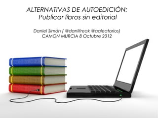 ALTERNATIVAS DE AUTOEDICIÓN:
    Publicar libros sin editorial

  Daniel Simón ( @danilfreak @aaleatorios)
     CAMON MURCIA 8 Octubre 2012
 