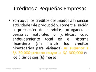 Créditos a Pequeñas Empresas
• Son aquellos créditos destinados a financiar
actividades de producción, comercialización
o prestación de servicios, otorgados a
personas naturales o jurídicas, cuyo
endeudamiento total en el sistema
financiero (sin incluir los créditos
hipotecarios para vivienda) es superior a
S/. 20,000 pero no mayor a S/. 300,000 en
los últimos seis (6) meses.
Feria del Emprendedor

Mg. Luís Ángel Fabián Sotelo

10

 