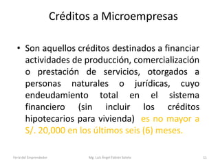 Créditos a Microempresas
• Son aquellos créditos destinados a financiar
actividades de producción, comercialización
o prestación de servicios, otorgados a
personas naturales o jurídicas, cuyo
endeudamiento total en el sistema
financiero (sin incluir los créditos
hipotecarios para vivienda) es no mayor a
S/. 20,000 en los últimos seis (6) meses.
Feria del Emprendedor

Mg. Luís Ángel Fabián Sotelo

11

 