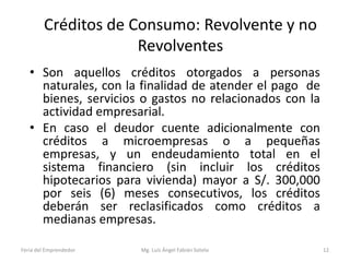 Créditos de Consumo: Revolvente y no
Revolventes
• Son aquellos créditos otorgados a personas
naturales, con la finalidad de atender el pago de
bienes, servicios o gastos no relacionados con la
actividad empresarial.
• En caso el deudor cuente adicionalmente con
créditos a microempresas o a pequeñas
empresas, y un endeudamiento total en el
sistema financiero (sin incluir los créditos
hipotecarios para vivienda) mayor a S/. 300,000
por seis (6) meses consecutivos, los créditos
deberán ser reclasificados como créditos a
medianas empresas.
Feria del Emprendedor

Mg. Luís Ángel Fabián Sotelo

12

 