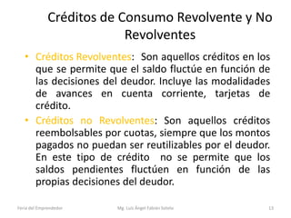 Créditos de Consumo Revolvente y No
Revolventes
• Créditos Revolventes: Son aquellos créditos en los
que se permite que el saldo fluctúe en función de
las decisiones del deudor. Incluye las modalidades
de avances en cuenta corriente, tarjetas de
crédito.
• Créditos no Revolventes: Son aquellos créditos
reembolsables por cuotas, siempre que los montos
pagados no puedan ser reutilizables por el deudor.
En este tipo de crédito no se permite que los
saldos pendientes fluctúen en función de las
propias decisiones del deudor.
Feria del Emprendedor

Mg. Luís Ángel Fabián Sotelo

13

 