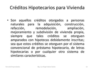 Créditos Hipotecarios para Vivienda
• Son aquellos créditos otorgados a personas
naturales para la adquisición, construcción,
refacción,
remodelación,
ampliación,
mejoramiento y subdivisión de vivienda propia,
siempre que tales créditos se otorguen
amparados con hipotecas debidamente inscritas;
sea que estos créditos se otorguen por el sistema
convencional de préstamo hipotecario, de letras
hipotecarias o por cualquier otro sistema de
similares características.
Feria del Emprendedor

Mg. Luís Ángel Fabián Sotelo

14

 