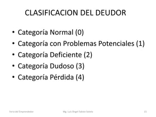 CLASIFICACION DEL DEUDOR
•
•
•
•
•

Categoría Normal (0)
Categoría con Problemas Potenciales (1)
Categoría Deficiente (2)
Categoría Dudoso (3)
Categoría Pérdida (4)

Feria del Emprendedor

Mg. Luís Ángel Fabián Sotelo

15

 