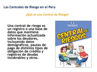 Las Centrales de Riesgo en el Perú
¿Qué es una Central de Riesgo?

Una central de riesgo es
un registro o una base de
datos que mantiene
información actualizada
sobre los deudores,
incluyendo datos
demográficos, pautas de
pago de distintos tipos de
obligación de crédito y
registros de deudas
incobrables y otros.

 