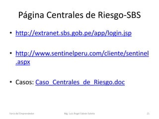 Página Centrales de Riesgo-SBS
• http://extranet.sbs.gob.pe/app/login.jsp
• http://www.sentinelperu.com/cliente/sentinel
.aspx
• Casos: Caso_Centrales_de_Riesgo.doc

Feria del Emprendedor

Mg. Luís Ángel Fabián Sotelo

21

 