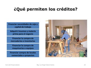 ¿Qué permiten los créditos?

Financiar necesidades de caja y
capital de trabajo
Adquirir insumos y materia
prima para el negocio
Financiar la compra de
mercaderías o inventarios

Financiar la compra de
maquinarias o equipos
Financiar compra de locales
comerciales o proyectos

Feria del Emprendedor

Mg. Luís Ángel Fabián Sotelo

23

 