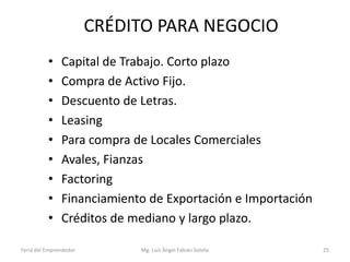 CRÉDITO PARA NEGOCIO
•
•
•
•
•
•
•
•
•

Capital de Trabajo. Corto plazo
Compra de Activo Fijo.
Descuento de Letras.
Leasing
Para compra de Locales Comerciales
Avales, Fianzas
Factoring
Financiamiento de Exportación e Importación
Créditos de mediano y largo plazo.

Feria del Emprendedor

Mg. Luís Ángel Fabián Sotelo

25

 