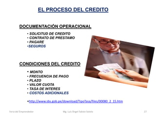EL PROCESO DEL CREDITO
DOCUMENTACIÓN OPERACIONAL
• SOLICITUD DE CREDITO
• CONTRATO DE PRESTAMO
• PAGARE
•SEGUROS

CONDICIONES DEL CREDITO
• MONTO
• FRECUENCIA DE PAGO
• PLAZO
• VALOR CUOTA
• TASA DE INTERES
• COSTOS ADICIONALES
•http://www.sbs.gob.pe/download/TipoTasa/files/00080_2_15.htm
Feria del Emprendedor

Mg. Luís Ángel Fabián Sotelo

27

 