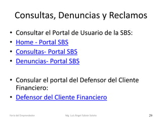 Consultas, Denuncias y Reclamos
•
•
•
•

Consultar el Portal de Usuario de la SBS:
Home - Portal SBS
Consultas- Portal SBS
Denuncias- Portal SBS

• Consular el portal del Defensor del Cliente
Financiero:
• Defensor del Cliente Financiero
Feria del Emprendedor

Mg. Luís Ángel Fabián Sotelo

29

 
