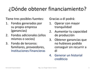 ¿Dónde obtener financiamiento?
Tiene tres posibles fuentes:
1. Fondos generados por
su propia empresa
(ganancias)
2. Fondos adicionales (ellos
mismos o socios)
3. Fondo de terceros:
familiares, proveedores,
Instituciones Financieras

Feria del Emprendedor

Gracias a él podrá:
1. Operar con mayor
tranquilidad
2. Aumentar tu capacidad
de producción
3. Obtener ganancias que
no hubieses podido
conseguir sin recurrir a
él
4. Generar un historial
crediticio

Mg. Luís Ángel Fabián Sotelo

3

 