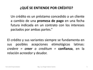 ¿QUÉ SE ENTIENDE POR CRÉDITO?
Un crédito es un préstamo concedido a un cliente
a cambio de una promesa de pago en una fecha
futura indicada en un contrato con los intereses
pactados por ambas partes.”
El crédito y sus variantes siempre se fundamenta en
sus posibles acepciones etimológicas latinas:
credere = creer o creditum = confianza, en la
relación acreedor y deudor.

Feria del Emprendedor

Mg. Luís Ángel Fabián Sotelo

5

 