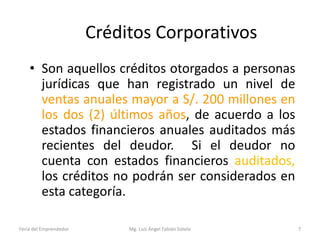 Créditos Corporativos
• Son aquellos créditos otorgados a personas
jurídicas que han registrado un nivel de
ventas anuales mayor a S/. 200 millones en
los dos (2) últimos años, de acuerdo a los
estados financieros anuales auditados más
recientes del deudor. Si el deudor no
cuenta con estados financieros auditados,
los créditos no podrán ser considerados en
esta categoría.
Feria del Emprendedor

Mg. Luís Ángel Fabián Sotelo

7

 