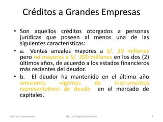 Créditos a Grandes Empresas
• Son aquellos créditos otorgados a personas
jurídicas que poseen al menos una de las
siguientes características:
• a. Ventas anuales mayores a S/. 20 millones
pero no mayores a S/. 200 millones en los dos (2)
últimos años, de acuerdo a los estados financieros
más recientes del deudor.
• b. El deudor ha mantenido en el último año
emisiones
vigentes
de
instrumentos
representativos de deuda en el mercado de
capitales.

Feria del Emprendedor

Mg. Luís Ángel Fabián Sotelo

8

 