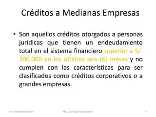 Créditos a Medianas Empresas
• Son aquellos créditos otorgados a personas
jurídicas que tienen un endeudamiento
total en el sistema financiero superior a S/.
300.000 en los últimos seis (6) meses y no
cumplen con las características para ser
clasificados como créditos corporativos o a
grandes empresas.

Feria del Emprendedor

Mg. Luís Ángel Fabián Sotelo

9

 