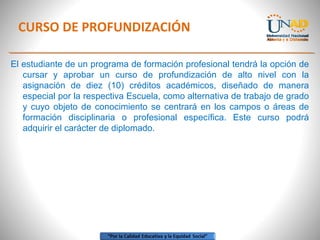 CURSO DE PROFUNDIZACIÓN
El estudiante de un programa de formación profesional tendrá la opción de
cursar y aprobar un curso de profundización de alto nivel con la
asignación de diez (10) créditos académicos, diseñado de manera
especial por la respectiva Escuela, como alternativa de trabajo de grado
y cuyo objeto de conocimiento se centrará en los campos o áreas de
formación disciplinaria o profesional específica. Este curso podrá
adquirir el carácter de diplomado.
 