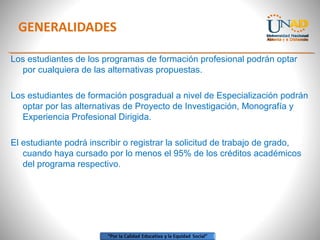 GENERALIDADES
Los estudiantes de los programas de formación profesional podrán optar
por cualquiera de las alternativas propuestas.
Los estudiantes de formación posgradual a nivel de Especialización podrán
optar por las alternativas de Proyecto de Investigación, Monografía y
Experiencia Profesional Dirigida.
El estudiante podrá inscribir o registrar la solicitud de trabajo de grado,
cuando haya cursado por lo menos el 95% de los créditos académicos
del programa respectivo.
 