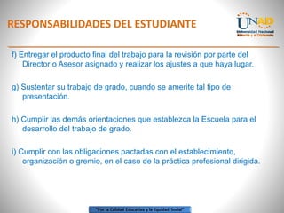 RESPONSABILIDADES DEL ESTUDIANTE
f) Entregar el producto final del trabajo para la revisión por parte del
Director o Asesor asignado y realizar los ajustes a que haya lugar.
g) Sustentar su trabajo de grado, cuando se amerite tal tipo de
presentación.
h) Cumplir las demás orientaciones que establezca la Escuela para el
desarrollo del trabajo de grado.
i) Cumplir con las obligaciones pactadas con el establecimiento,
organización o gremio, en el caso de la práctica profesional dirigida.
 