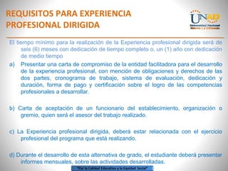REQUISITOS PARA EXPERIENCIA
PROFESIONAL DIRIGIDA
El tiempo mínimo para la realización de la Experiencia profesional dirigida será de
seis (6) meses con dedicación de tiempo completo o, un (1) año con dedicación
de medio tiempo
a) Presentar una carta de compromiso de la entidad facilitadora para el desarrollo
de la experiencia profesional, con mención de obligaciones y derechos de las
dos partes, cronograma de trabajo, sistema de evaluación, dedicación y
duración, forma de pago y certificación sobre el logro de las competencias
profesionales a desarrollar.
b) Carta de aceptación de un funcionario del establecimiento, organización o
gremio, quien será el asesor del trabajo realizado.
c) La Experiencia profesional dirigida, deberá estar relacionada con el ejercicio
profesional del programa que está realizando.
d) Durante el desarrollo de esta alternativa de grado, el estudiante deberá presentar
informes mensuales, sobre las actividades desarrolladas.
 