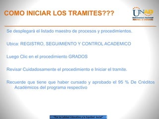 COMO INICIAR LOS TRAMITES???
Se desplegará el listado maestro de procesos y procedimientos.
Ubica: REGISTRO, SEGUIMIENTO Y CONTROL ACADEMICO
Luego Clic en el procedimiento GRADOS
Revisar Cuidadosamente el procedimiento e Iniciar el tramite.
Recuerde que tiene que haber cursado y aprobado el 95 % De Créditos
Académicos del programa respectivo
 