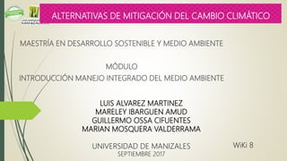 MAESTRÍA EN DESARROLLO SOSTENIBLE Y MEDIO AMBIENTE
MÓDULO
INTRODUCCIÓN MANEJO INTEGRADO DEL MEDIO AMBIENTE
LUIS ALVAREZ MARTINEZ
MARELEY IBARGUEN AMUD
GUILLERMO OSSA CIFUENTES
MARIAN MOSQUERA VALDERRAMA
UNIVERSIDAD DE MANIZALES
SEPTIEMBRE 2017
ALTERNATIVAS DE MITIGACIÓN DEL CAMBIO CLIMÁTICO
WiKi 8
 