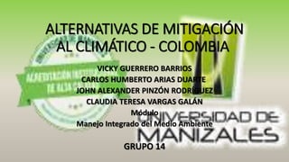 ALTERNATIVAS DE MITIGACIÓN
AL CLIMÁTICO - COLOMBIA
VICKY GUERRERO BARRIOS
CARLOS HUMBERTO ARIAS DUARTE
JOHN ALEXANDER PINZÓN RODRÍGUEZ
CLAUDIA TERESA VARGAS GALÁN
Módulo
Manejo Integrado del Medio Ambiente
GRUPO 14
 