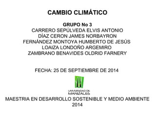 CAMBIO CLIMÁTICO 
GRUPO No 3 
CARRERO SEPÚLVEDA ELVIS ANTONIO 
DÍAZ CERON JAMES NORBAYRON 
FERNÁNDEZ MONTOYA HUMBERTO DE JESÚS 
LOAIZA LONDOÑO ARGEMIRO 
ZAMBRANO BENAVIDES OLDRID FARNERY 
FECHA: 25 DE SEPTIEMBRE DE 2014 
MAESTRIA EN DESARROLLO SOSTENIBLE Y MEDIO AMBIENTE 
2014 
 