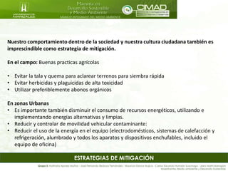 MANEJO INTEGRADO DEL MEDIO AMBIENTE
Grupo 5: Nathalia Apraez Muñoz - José Fernando Bedoya Fernández - Mauricio Eslava Mujica - Carlos Eduardo Hurtado Suzunaga - Jairo Marín Barragán
Maestrantes Medio ambiente y Desarrollo Sostenible
Nuestro comportamiento dentro de la sociedad y nuestra cultura ciudadana también es
imprescindible como estrategia de mitigación.
En el campo: Buenas practicas agrícolas
• Evitar la tala y quema para aclarear terrenos para siembra rápida
• Evitar herbicidas y plaguicidas de alta toxicidad
• Utilizar preferiblemente abonos orgánicos
En zonas Urbanas
• Es importante también disminuir el consumo de recursos energéticos, utilizando e
implementando energías alternativas y limpias.
• Reducir y controlar de movilidad vehicular contaminante:
• Reducir el uso de la energía en el equipo (electrodomésticos, sistemas de calefacción y
refrigeración, alumbrado y todos los aparatos y dispositivos enchufables, incluido el
equipo de oficina)
ESTRATEGIAS DE MITIGACIÓN
 