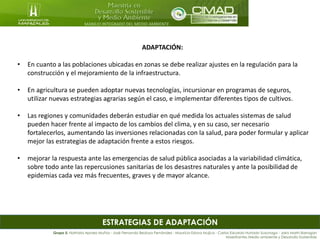 MANEJO INTEGRADO DEL MEDIO AMBIENTE
ESTRATEGIAS DE ADAPTACIÓN
ADAPTACIÓN:
• En cuanto a las poblaciones ubicadas en zonas se debe realizar ajustes en la regulación para la
construcción y el mejoramiento de la infraestructura.
• En agricultura se pueden adoptar nuevas tecnologías, incursionar en programas de seguros,
utilizar nuevas estrategias agrarias según el caso, e implementar diferentes tipos de cultivos.
• Las regiones y comunidades deberán estudiar en qué medida los actuales sistemas de salud
pueden hacer frente al impacto de los cambios del clima, y en su caso, ser necesario
fortalecerlos, aumentando las inversiones relacionadas con la salud, para poder formular y aplicar
mejor las estrategias de adaptación frente a estos riesgos.
• mejorar la respuesta ante las emergencias de salud pública asociadas a la variabilidad climática,
sobre todo ante las repercusiones sanitarias de los desastres naturales y ante la posibilidad de
epidemias cada vez más frecuentes, graves y de mayor alcance.
Grupo 5: Nathalia Apraez Muñoz - José Fernando Bedoya Fernández - Mauricio Eslava Mujica - Carlos Eduardo Hurtado Suzunaga - Jairo Marín Barragán
Maestrantes Medio ambiente y Desarrollo Sostenible
 