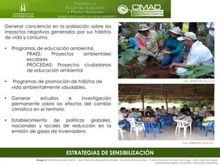 MANEJO INTEGRADO DEL MEDIO AMBIENTE
ESTRATEGIAS DE SENSIBILIZACIÓN
Generar conciencia en la población sobre los
impactos negativos generados por sus hábitos
de vida y consumo.
• Programas de educación ambiental.
PRAES: Proyectos ambientales
escolares
PROCEDAS: Proyectos ciudadanos
de educación ambiental
• Programas de promoción de hábitos de
vida ambientalmente saludables.
• Generar estudios e investigación
permanente sobre los efectos del cambio
climático en el territorio.
• Establecimiento de políticas globales,
nacionales y locales de reducción en la
emisión de gases de invernadero.
Grupo 5: Nathalia Apraez Muñoz - José Fernando Bedoya Fernández - Mauricio Eslava Mujica - Carlos Eduardo Hurtado Suzunaga - Jairo Marín Barragán
Maestrantes Medio ambiente y Desarrollo Sostenible
Foto: WWW.CRQ.GOV.CO
Foto: WWW.SIAC.GOV.CO
 