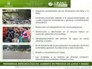 MANEJO INTEGRADO DEL MEDIO AMBIENTE
FENÓMENOS METEOROLÓGICOS: AUMENTO EN PERIODOS DE LLUVIA Y SEQUÍA
Foto: SANTIAGO SALDARRIAGA / ADN
Foto: DIARIO OCCIDENTE
• Impactos aumentados de los fenómenos del Niño y la
Niña.
• Incendios forestales debido a la sequia prolongada, los
cuales impactan ecosistemas y generan contaminación
atmosférica
• Reducción y/o desaparición de nieves perpetuas.
• Disminución y afectación en el recurso hídrico en
cuencas, páramos y humedales.
• Desabastecimiento del servicio de agua en zonas
urbanas y rurales.
• En el aumento de la precipitación, los periodos de lluvias
extendidos generan inundaciones y olas invernales.
• Erosión y movimientos en masa.
• Las ciudades y su sistema de drenaje colapsan,
afectando la movilidad e infraestructura.
Grupo 5: Nathalia Apraez Muñoz - José Fernando Bedoya Fernández - Mauricio Eslava Mujica - Carlos Eduardo Hurtado Suzunaga - Jairo Marín Barragán
Maestrantes Medio ambiente y Desarrollo Sostenible
Foto: DIARIO EL PAÍS CALI
 