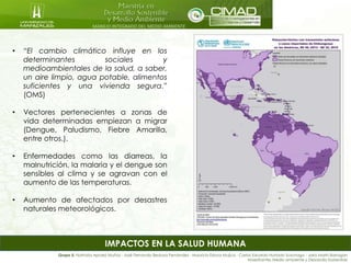 MANEJO INTEGRADO DEL MEDIO AMBIENTE
IMPACTOS EN LA SALUD HUMANA
• “El cambio climático influye en los
determinantes sociales y
medioambientales de la salud, a saber,
un aire limpio, agua potable, alimentos
suficientes y una vivienda segura.”
(OMS)
• Vectores pertenecientes a zonas de
vida determinadas empiezan a migrar
(Dengue, Paludismo, Fiebre Amarilla,
entre otros.).
• Enfermedades como las diarreas, la
malnutrición, la malaria y el dengue son
sensibles al clima y se agravan con el
aumento de las temperaturas.
• Aumento de afectados por desastres
naturales meteorológicos.
Grupo 5: Nathalia Apraez Muñoz - José Fernando Bedoya Fernández - Mauricio Eslava Mujica - Carlos Eduardo Hurtado Suzunaga - Jairo Marín Barragán
Maestrantes Medio ambiente y Desarrollo Sostenible
 