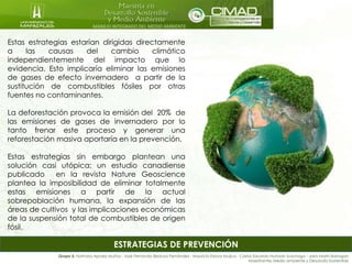 MANEJO INTEGRADO DEL MEDIO AMBIENTE
ESTRATEGIAS DE PREVENCIÓN
Estas estrategias estarían dirigidas directamente
a las causas del cambio climático
independientemente del impacto que lo
evidencia. Esto implicaría eliminar las emisiones
de gases de efecto invernadero a partir de la
sustitución de combustibles fósiles por otras
fuentes no contaminantes.
La deforestación provoca la emisión del 20% de
las emisiones de gases de invernadero por lo
tanto frenar este proceso y generar una
reforestación masiva aportaría en la prevención.
Estas estrategias sin embargo plantean una
solución casi utópica; un estudio canadiense
publicado en la revista Nature Geoscience
plantea la imposibilidad de eliminar totalmente
estas emisiones a partir de la actual
sobrepoblación humana, la expansión de las
áreas de cultivos y las implicaciones económicas
de la suspensión total de combustibles de origen
fósil.
Grupo 5: Nathalia Apraez Muñoz - José Fernando Bedoya Fernández - Mauricio Eslava Mujica - Carlos Eduardo Hurtado Suzunaga - Jairo Marín Barragán
Maestrantes Medio ambiente y Desarrollo Sostenible
 