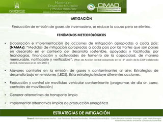 MANEJO INTEGRADO DEL MEDIO AMBIENTE
ESTRATEGIAS DE MITIGACIÓN
MITIGACIÒN
Reducción de emisión de gases de invernadero, se reduce la causa pero se elimina.
FENÓMENOS METEORÓLÓGICOS
• Elaboración e Implementación de acciones de mitigación apropiadas a cada país:
(NAMAs): “Medidas de mitigación apropiadas a cada país por las Partes que son países
en desarrollo en el contexto del desarrollo sostenible, apoyadas y facilitadas por
tecnologías, financiación y actividades de fomento de la capacidad, de manera
mensurable, notificable y verificable”. (Plan de Acción de Bali adoptado en la 13° sesión de la COP celebrada
en Bali, Indonesia en el año 2007.)
• Mayores controles en la emisión de gases y contaminantes al aire: Estrategias de
desarrollo bajo en emisiones (LEDS). Esta estrategia incluye diferentes acciones:
• Reducción y control de movilidad vehicular contaminante (programas de día sin carro,
controles de movilización)
• Generar alternativas de transporte limpio
• Implementar alternativas limpias de producción energética
Grupo 5: Nathalia Apraez Muñoz - José Fernando Bedoya Fernández - Mauricio Eslava Mujica - Carlos Eduardo Hurtado Suzunaga - Jairo Marín Barragán
Maestrantes Medio ambiente y Desarrollo Sostenible
 