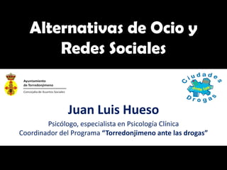 Alternativas de Ocio y
       Redes Sociales


              Juan Luis Hueso
        Psicólogo, especialista en Psicología Clínica
Coordinador del Programa “Torredonjimeno ante las drogas”
 