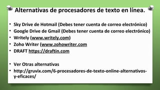 Alternativas de procesadores de texto en línea.
• Sky Drive de Hotmail (Debes tener cuenta de correo electrónico)
• Google Drive de Gmail (Debes tener cuenta de correo electrónico)
• Writely (www.writely.com)
• Zoho Writer (www.zohowriter.com
• DRAFT https://draftin.com
• Ver Otras alternativas
• http://gruvix.com/6-procesadores-de-texto-online-alternativos-
y-eficaces/
 
