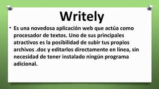 Writely
• Es una novedosa aplicación web que actúa como
procesador de textos. Uno de sus principales
atractivos es la posibilidad de subir tus propios
archivos .doc y editarlos directamente en línea, sin
necesidad de tener instalado ningún programa
adicional.
 