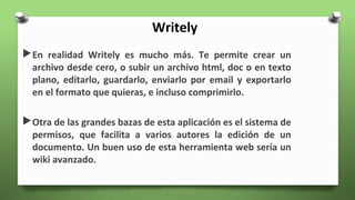 Writely
En realidad Writely es mucho más. Te permite crear un
archivo desde cero, o subir un archivo html, doc o en texto
plano, editarlo, guardarlo, enviarlo por email y exportarlo
en el formato que quieras, e incluso comprimirlo.
Otra de las grandes bazas de esta aplicación es el sistema de
permisos, que facilita a varios autores la edición de un
documento. Un buen uso de esta herramienta web sería un
wiki avanzado.
 