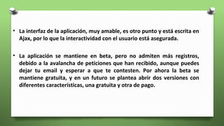 • La interfaz de la aplicación, muy amable, es otro punto y está escrita en
Ajax, por lo que la interactividad con el usuario está asegurada.
• La aplicación se mantiene en beta, pero no admiten más registros,
debido a la avalancha de peticiones que han recibido, aunque puedes
dejar tu email y esperar a que te contesten. Por ahora la beta se
mantiene gratuita, y en un futuro se plantea abrir dos versiones con
diferentes características, una gratuita y otra de pago.
 