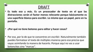 DRAFT
• Es todo eso y más. Es un procesador de texto en el que las
distracciones serán el factor menos relevante porque básicamente es
una superficie blanca para escribir. Lo mismo que un papel, pero en tu
pantalla.
• ¿Por qué no tiene botones para editar y hacer cosas?
• Por eso, por lo de que te concentres en escribir. Naturalmente también
puedes formatear el texto de múltiples maneras pero eso precisa que
vayas asimilando la manera de hacerlo. Porque aquí no vas a usar
botoncitos sino "marcas".
 