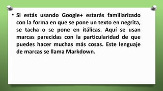 • Si estás usando Google+ estarás familiarizado
con la forma en que se pone un texto en negrita,
se tacha o se pone en itálicas. Aquí se usan
marcas parecidas con la particularidad de que
puedes hacer muchas más cosas. Este lenguaje
de marcas se llama Markdown.
 